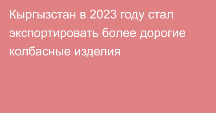 Кыргызстан в 2023 году стал экспортировать более дорогие колбасные изделия