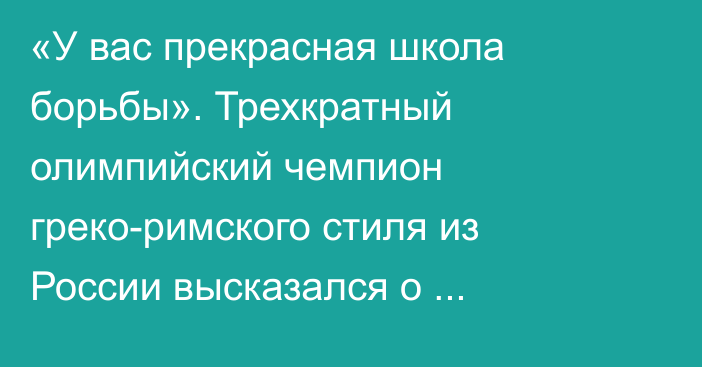 «У вас прекрасная школа борьбы». Трехкратный олимпийский чемпион греко-римского стиля из России высказался о подготовке казахстанских спортсменов