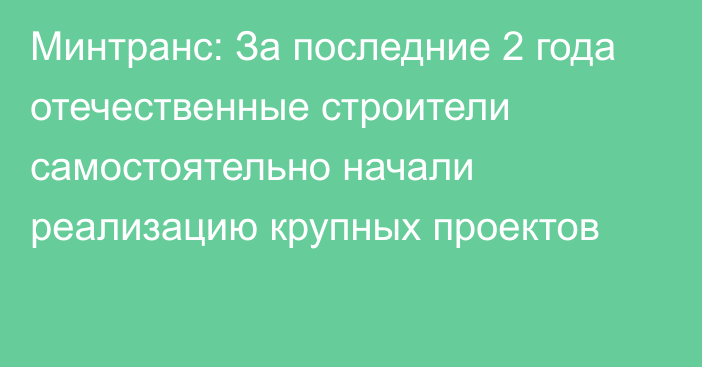 Минтранс: За последние 2 года отечественные строители самостоятельно начали реализацию крупных проектов