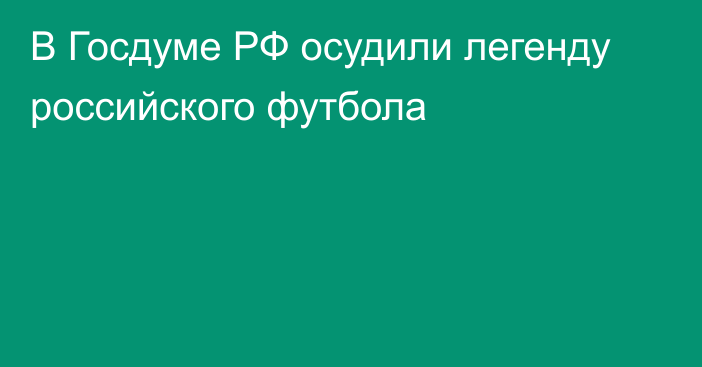 В Госдуме РФ осудили легенду российского футбола