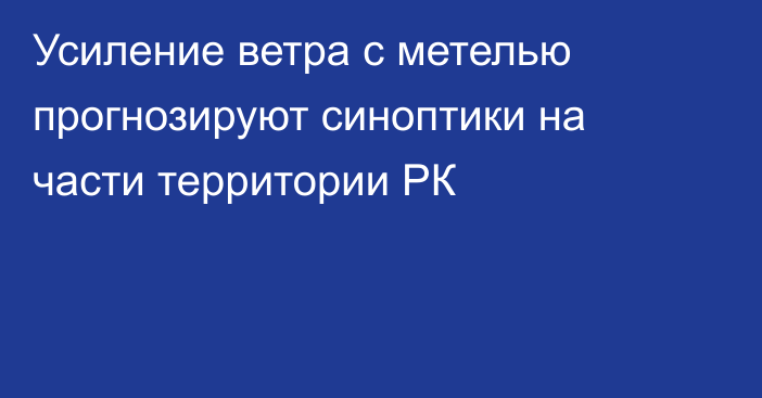 Усиление ветра с метелью прогнозируют синоптики на части территории РК