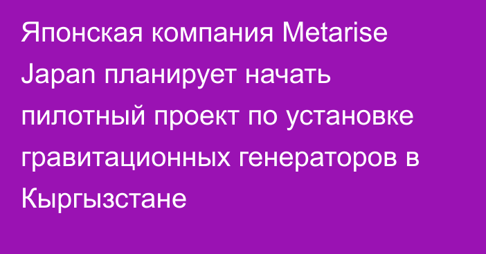 Японская компания Metarise Japan планирует начать пилотный проект по установке гравитационных генераторов в Кыргызстане