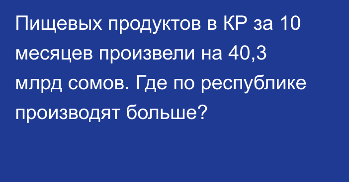 Пищевых продуктов в КР за 10 месяцев произвели на 40,3 млрд сомов. Где по республике производят больше?