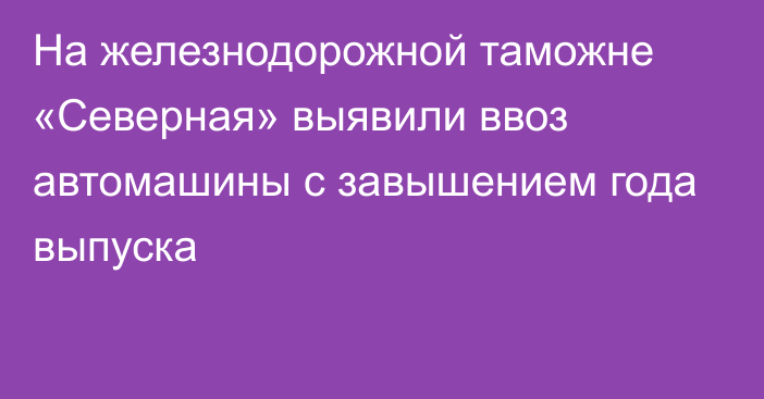 На железнодорожной таможне «Северная» выявили ввоз автомашины с завышением года выпуска