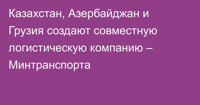 Казахстан, Азербайджан и Грузия создают совместную логистическую компанию – Минтранспорта