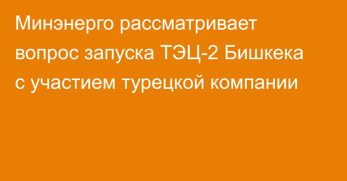 Минэнерго рассматривает вопрос запуска ТЭЦ-2 Бишкека с участием турецкой компании