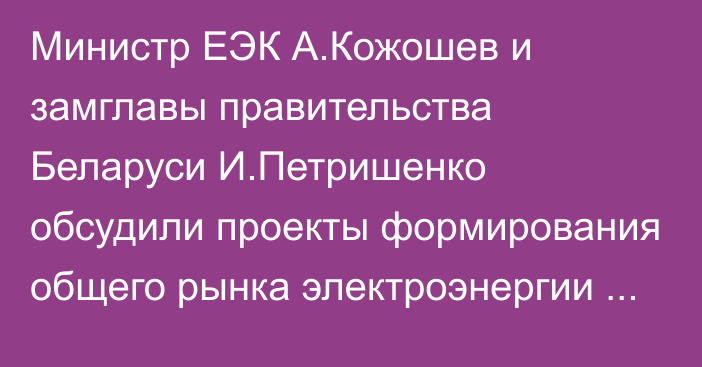 Министр ЕЭК А.Кожошев и замглавы правительства Беларуси И.Петришенко обсудили проекты формирования общего рынка электроэнергии ЕАЭС