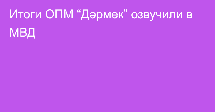 Итоги ОПМ “Дәрмек” озвучили в МВД