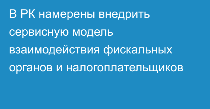 В РК намерены внедрить сервисную модель взаимодействия фискальных органов и налогоплательщиков