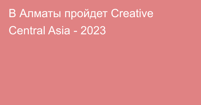 В Алматы пройдет Creative Central Asia - 2023