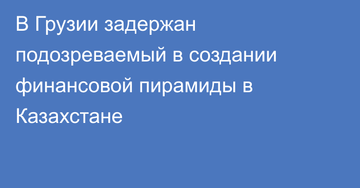 В Грузии задержан подозреваемый в создании финансовой пирамиды в Казахстане