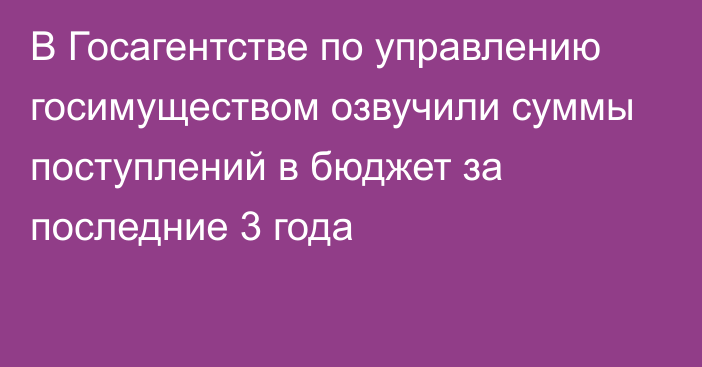 В Госагентстве по управлению госимуществом озвучили суммы поступлений в бюджет за последние 3 года