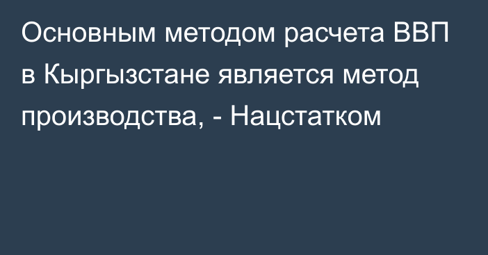 Основным методом расчета ВВП в Кыргызстане является метод производства, - Нацстатком