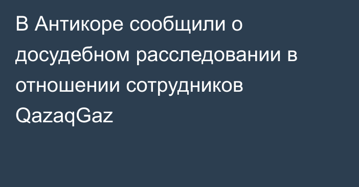 В Антикоре сообщили о досудебном расследовании в отношении сотрудников QazaqGaz