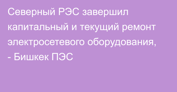 Северный РЭС завершил капитальный и текущий ремонт электросетевого оборудования, - Бишкек ПЭС