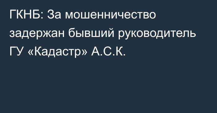 ГКНБ: За мошенничество задержан бывший руководитель ГУ «Кадастр» А.С.К.