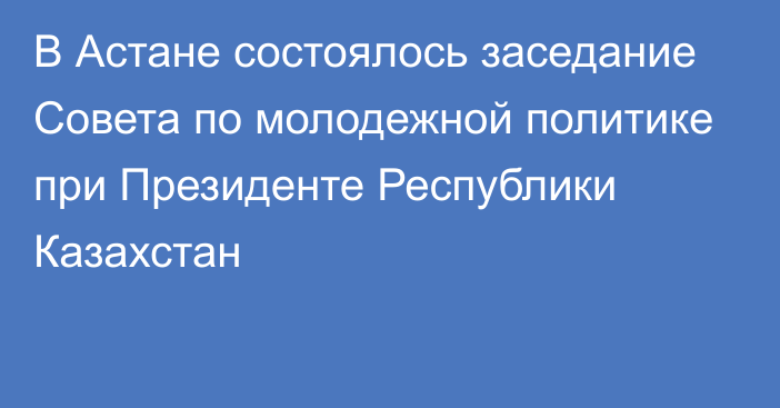 В Астане состоялось заседание Совета по молодежной политике при Президенте Республики Казахстан