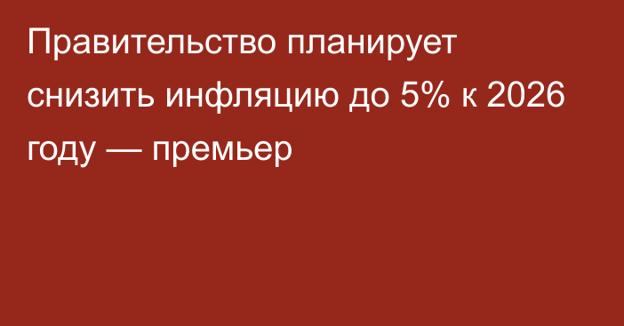 Правительство планирует снизить инфляцию до 5% к 2026 году — премьер