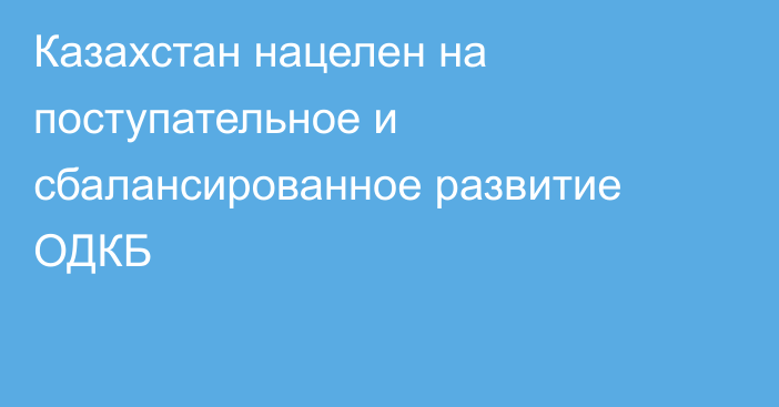 Казахстан нацелен на поступательное и сбалансированное развитие ОДКБ