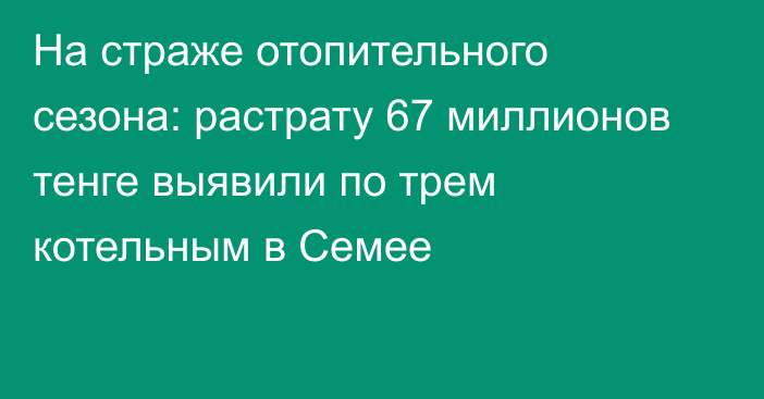 На страже отопительного сезона: растрату 67 миллионов тенге выявили по трем котельным в Семее