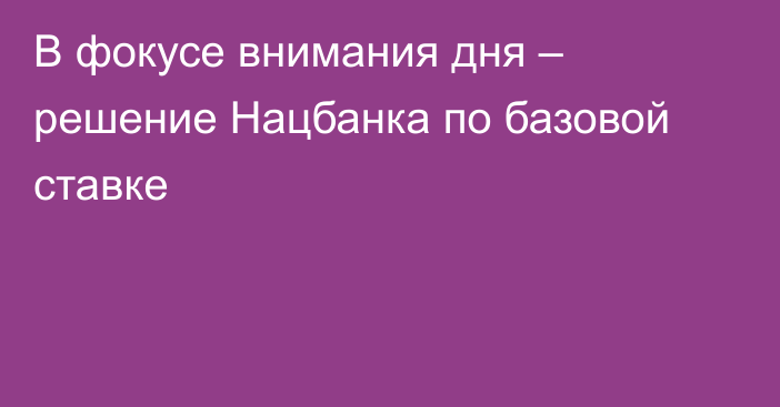 В фокусе внимания дня – решение Нацбанка по базовой ставке