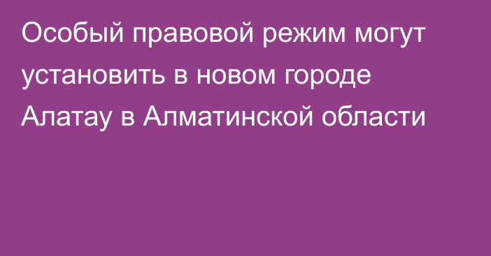 Особый правовой режим могут установить в новом городе Алатау в Алматинской области