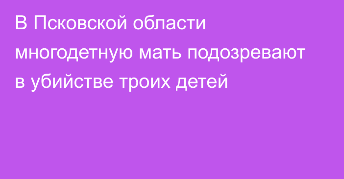 В Псковской области многодетную мать подозревают в убийстве троих детей