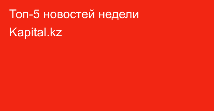 Топ-5 новостей недели Kapital.kz