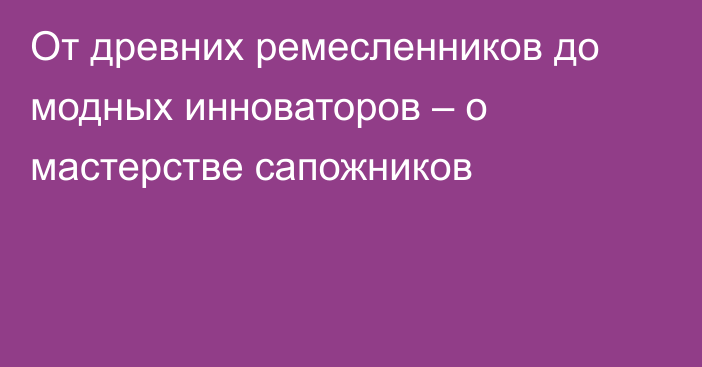 От древних ремесленников до модных инноваторов – о мастерстве сапожников