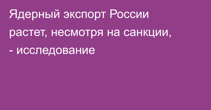 Ядерный экспорт России растет, несмотря на санкции, - исследование