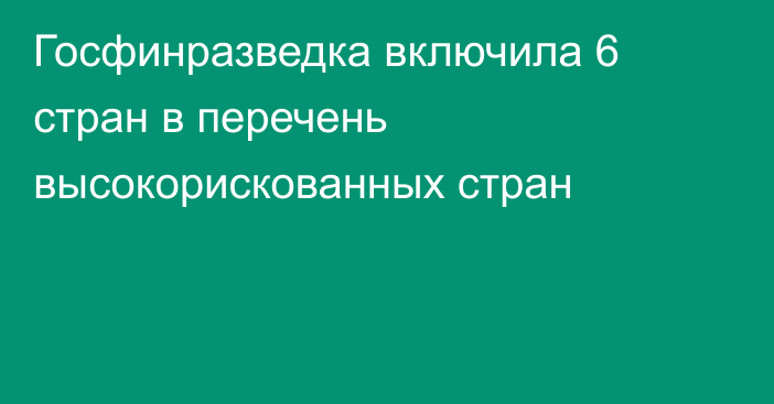 Госфинразведка включила 6 стран в перечень высокорискованных стран