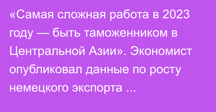 «Самая сложная работа в 2023 году — быть таможенником в Центральной Азии». Экономист опубликовал данные по росту немецкого экспорта автозапчастей в Кыргызстан