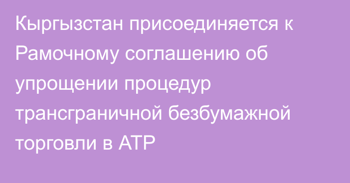 Кыргызстан присоединяется к Рамочному соглашению об упрощении процедур трансграничной безбумажной торговли в АТР