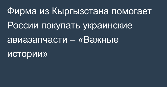 Фирма из Кыргызстана помогает России покупать украинские авиазапчасти – «Важные истории»