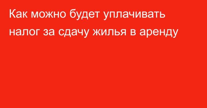 Как можно будет уплачивать налог за сдачу жилья в аренду