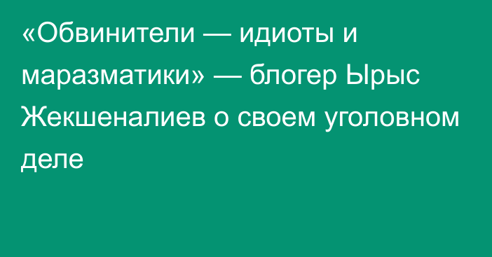 «Обвинители — идиоты и маразматики» — блогер Ырыс Жекшеналиев о своем уголовном деле