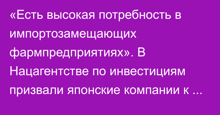 «Есть высокая потребность в импортозамещающих фармпредприятиях». В Нацагентстве по инвестициям призвали японские компании к сотрудничеству в фармацевтике