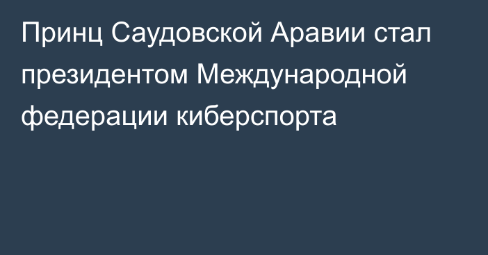 Принц Саудовской Аравии стал президентом Международной федерации киберспорта