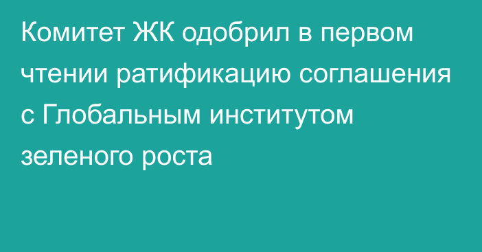 Комитет ЖК одобрил в первом чтении ратификацию соглашения с Глобальным институтом зеленого роста