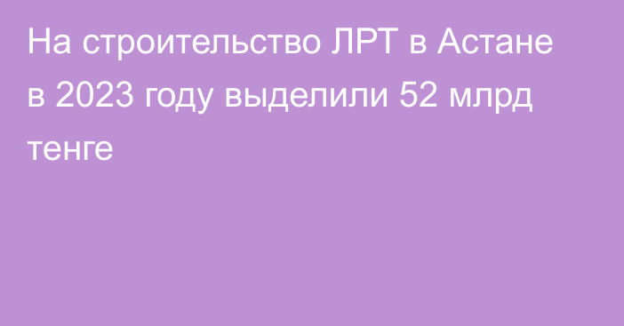 На строительство ЛРТ в Астане в 2023 году выделили 52 млрд тенге