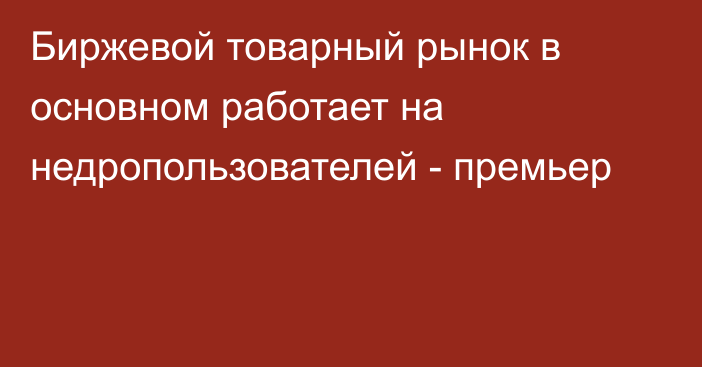 Биржевой товарный рынок в основном работает на недропользователей - премьер