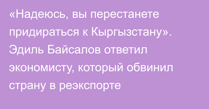 «Надеюсь, вы перестанете придираться к Кыргызстану». Эдиль Байсалов ответил экономисту, который обвинил страну в реэкспорте