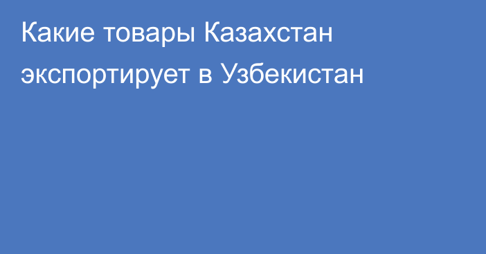 Какие товары Казахстан экспортирует в Узбекистан