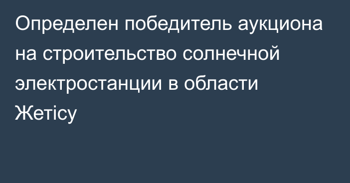 Определен победитель аукциона на строительство солнечной электростанции в области Жетісу