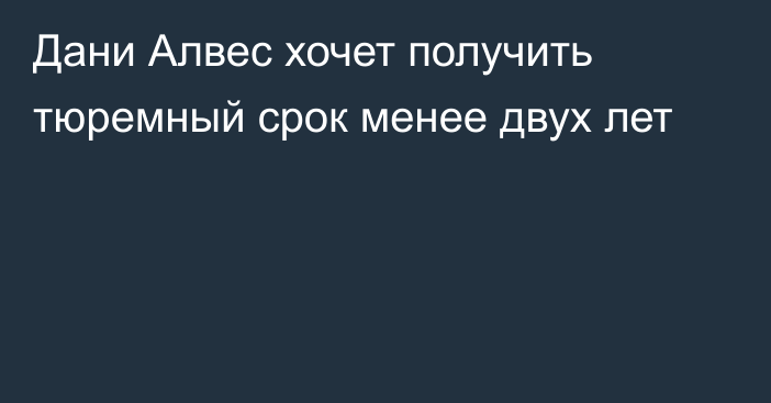 Дани Алвес хочет получить тюремный срок менее двух лет