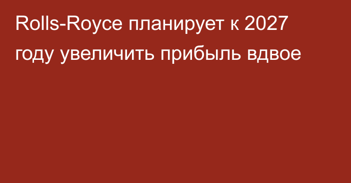 Rolls-Royce планирует к 2027 году увеличить прибыль вдвое