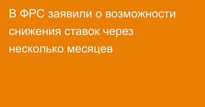 В ФРС заявили о возможности снижения ставок через несколько месяцев