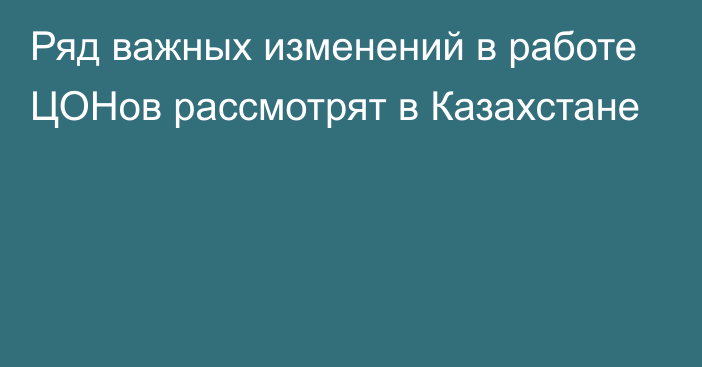 Ряд важных изменений в работе ЦОНов рассмотрят в Казахстане