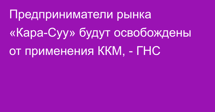 Предприниматели рынка «Кара-Суу» будут освобождены от применения ККМ, - ГНС