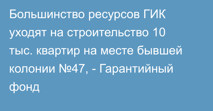 Большинство ресурсов ГИК уходят на строительство 10 тыс. квартир на месте бывшей колонии №47, - Гарантийный фонд